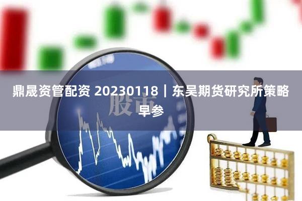 鼎晟资管配资 20230118｜东吴期货研究所策略早参