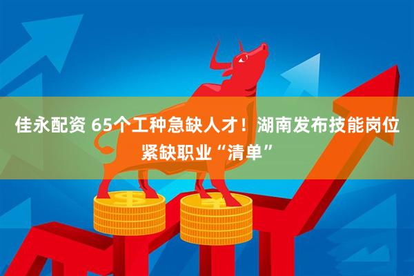 佳永配资 65个工种急缺人才！湖南发布技能岗位紧缺职业“清单”