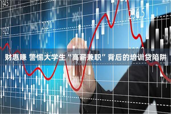 财惠赚 警惕大学生“高薪兼职”背后的培训贷陷阱