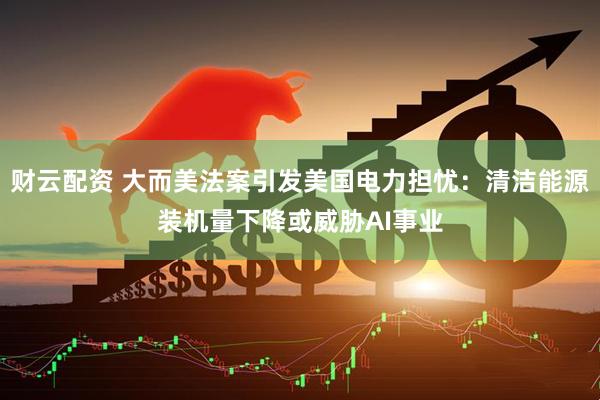 财云配资 大而美法案引发美国电力担忧：清洁能源装机量下降或威胁AI事业