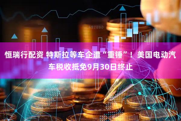 恒瑞行配资 特斯拉等车企遭“重锤”！美国电动汽车税收抵免9月30日终止