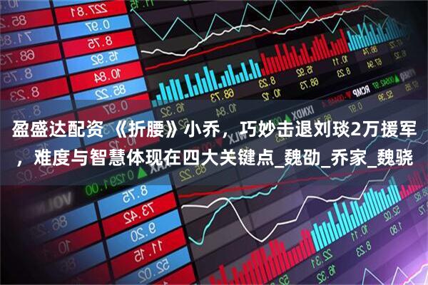 盈盛达配资 《折腰》小乔，巧妙击退刘琰2万援军，难度与智慧体现在四大关键点_魏劭_乔家_魏骁