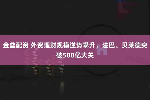 金垒配资 外资理财规模逆势攀升，法巴、贝莱德突破500亿大关