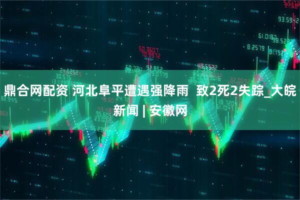 鼎合网配资 河北阜平遭遇强降雨  致2死2失踪_大皖新闻 | 安徽网