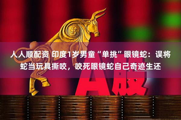 人人顺配资 印度1岁男童“单挑”眼镜蛇：误将蛇当玩具撕咬，咬死眼镜蛇自己奇迹生还