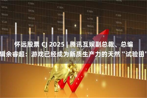 怀远股票 CJ 2025 | 腾讯互娱副总裁、总编辑余睿超：游戏已经成为新质生产力的天然“试验田”