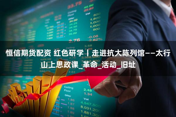 恒信期货配资 红色研学丨走进抗大陈列馆——太行山上思政课_革命_活动_旧址