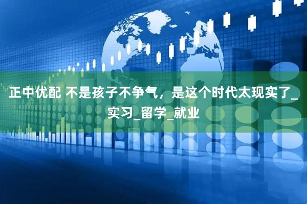 正中优配 不是孩子不争气，是这个时代太现实了_实习_留学_就业