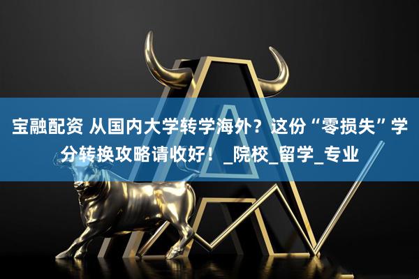 宝融配资 从国内大学转学海外？这份“零损失”学分转换攻略请收好！_院校_留学_专业