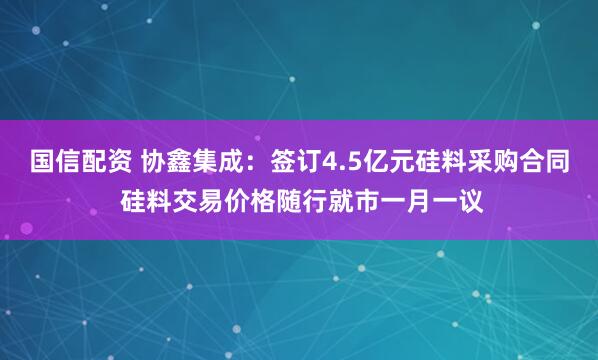 国信配资 协鑫集成：签订4.5亿元硅料采购合同 硅料交易价格随行就市一月一议