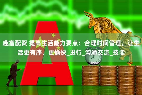 趣富配资 提高生活能力要点：合理时间管理，让生活更有序、更愉快_进行_沟通交流_技能