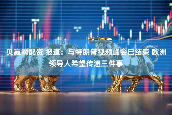 贝赢网配资 报道：与特朗普视频峰会已结束 欧洲领导人希望传递三件事